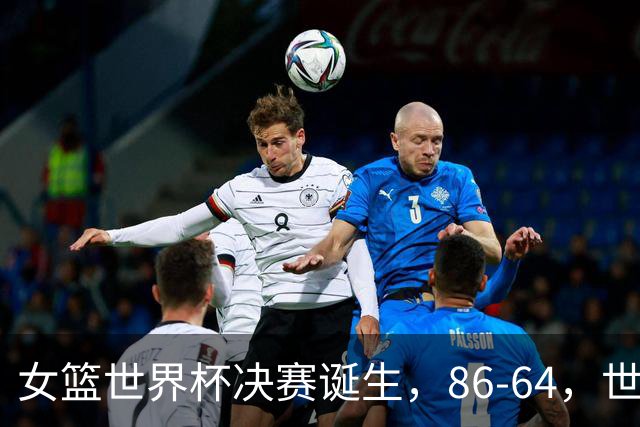 女篮世界杯决赛诞生，86-64，世界第二碾压获胜，美国队压力很大